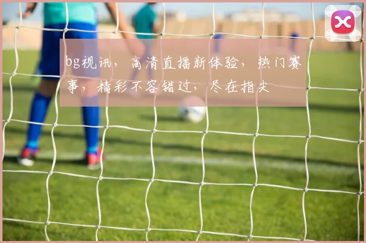bg视讯，高清直播新体验，热门赛事，精彩不容错过，尽在指尖