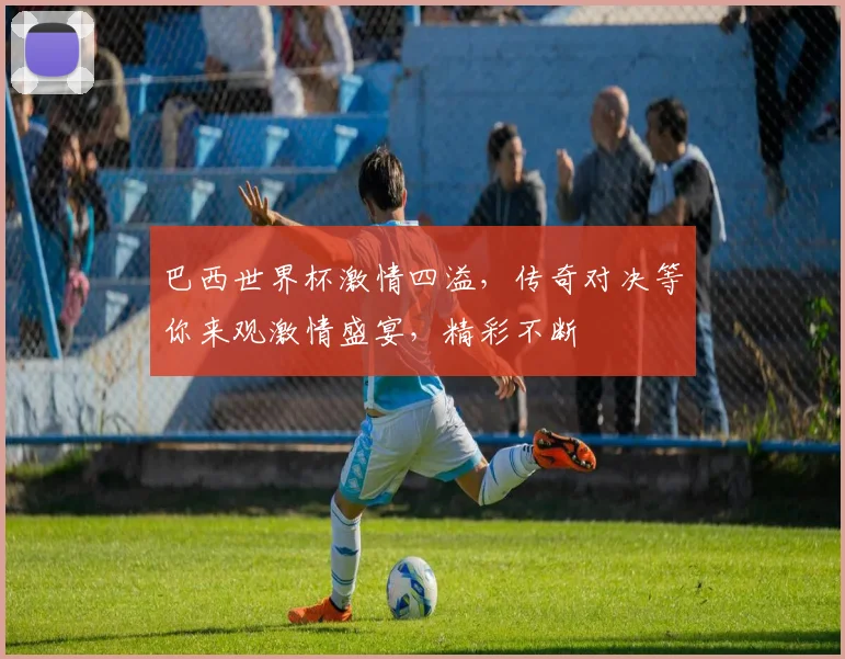 巴西世界杯激情四溢，传奇对决等你来观激情盛宴，精彩不断