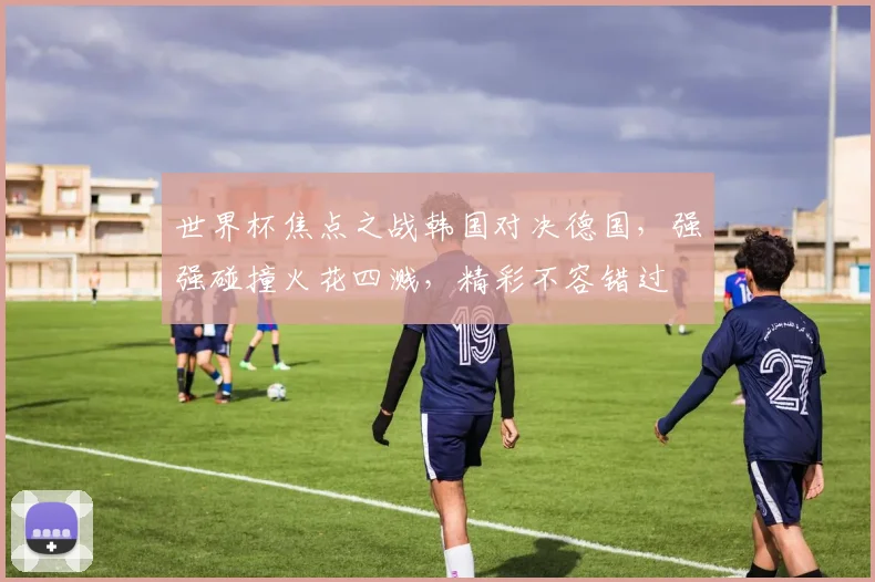 世界杯焦点之战韩国对决德国，强强碰撞火花四溅，精彩不容错过