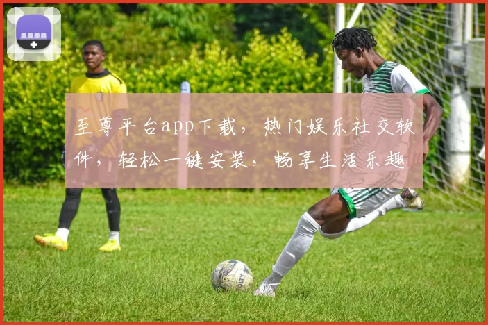 至尊平台app下载，热门娱乐社交软件，轻松一键安装，畅享生活乐趣，立即体验