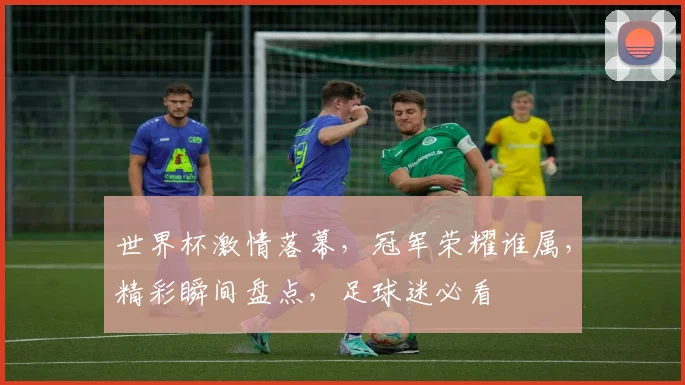 世界杯激情落幕，冠军荣耀谁属，精彩瞬间盘点，足球迷必看